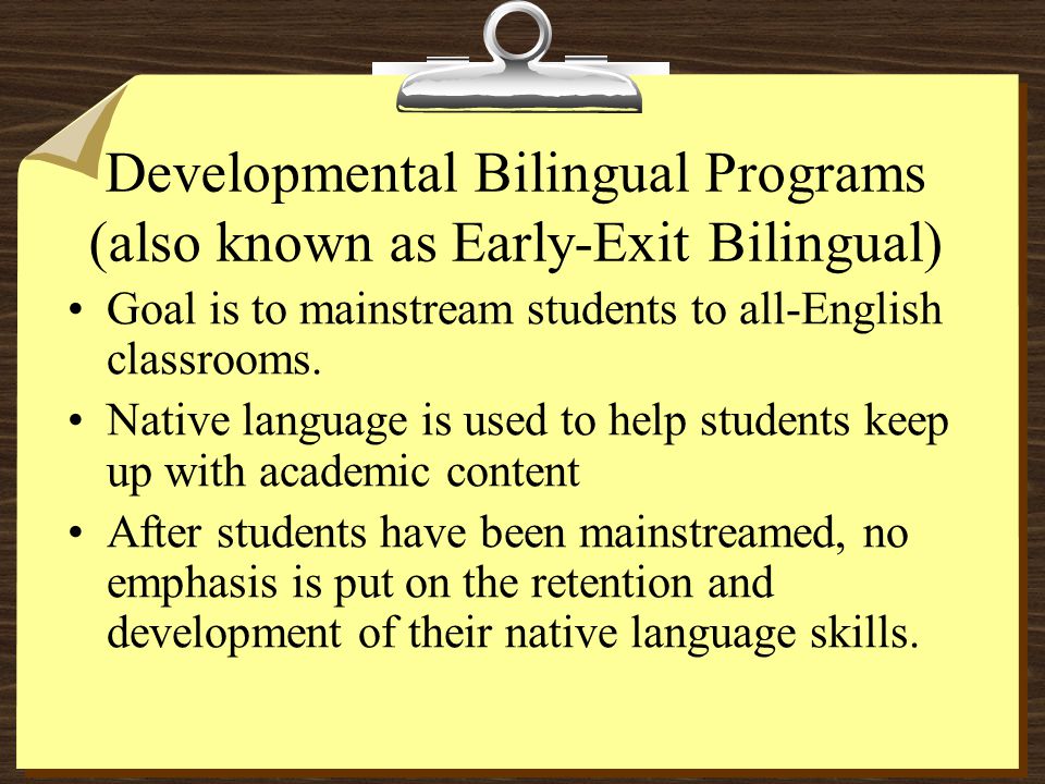 Developmental Bilingual Programs (also known as Early-Exit Bilingual) Goal is to mainstream students to all-English classrooms.