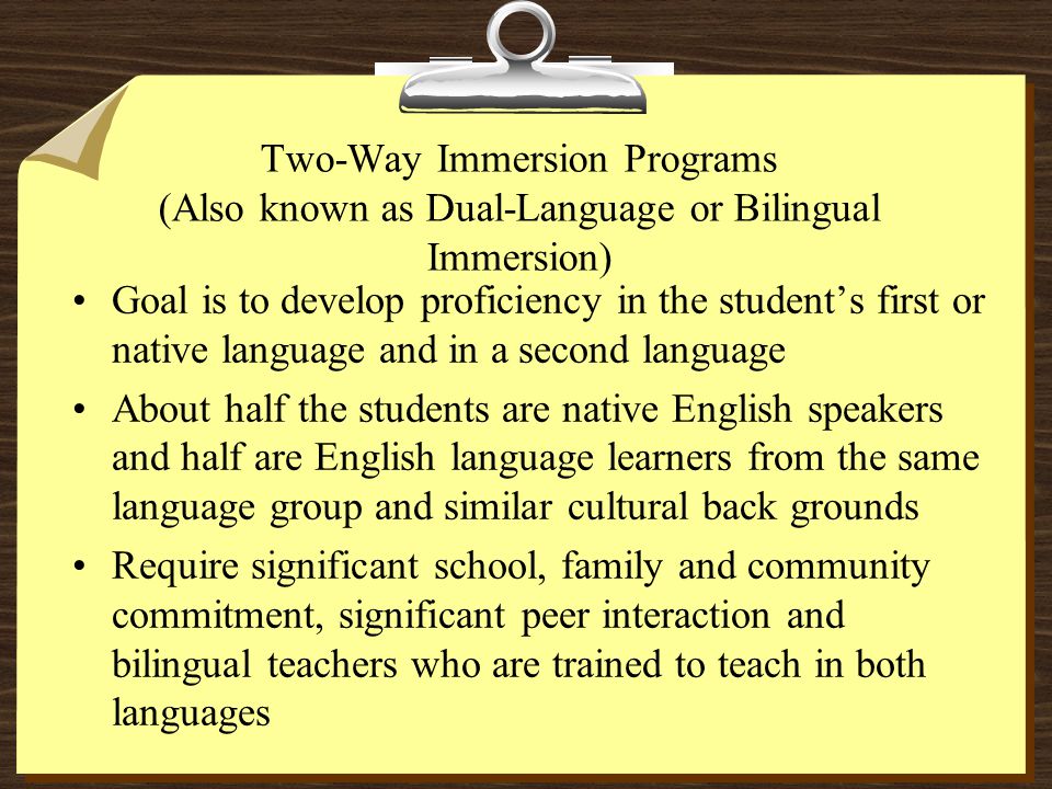 Two-Way Immersion Programs (Also known as Dual-Language or Bilingual Immersion) Goal is to develop proficiency in the student’s first or native language and in a second language About half the students are native English speakers and half are English language learners from the same language group and similar cultural back grounds Require significant school, family and community commitment, significant peer interaction and bilingual teachers who are trained to teach in both languages