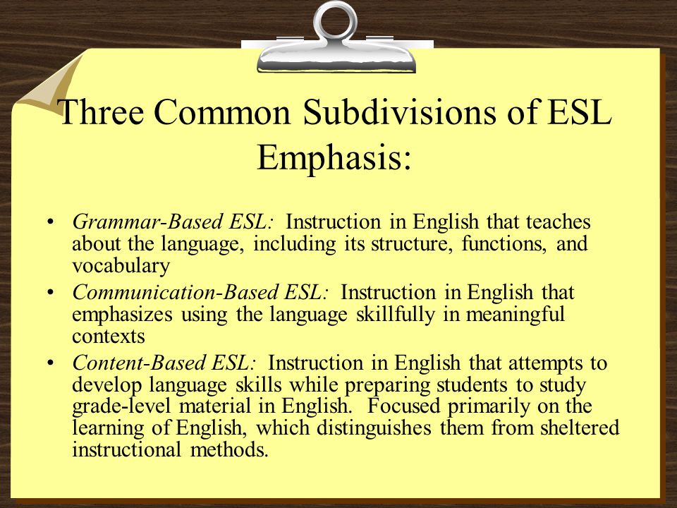 Three Common Subdivisions of ESL Emphasis: Grammar-Based ESL: Instruction in English that teaches about the language, including its structure, functions, and vocabulary Communication-Based ESL: Instruction in English that emphasizes using the language skillfully in meaningful contexts Content-Based ESL: Instruction in English that attempts to develop language skills while preparing students to study grade-level material in English.