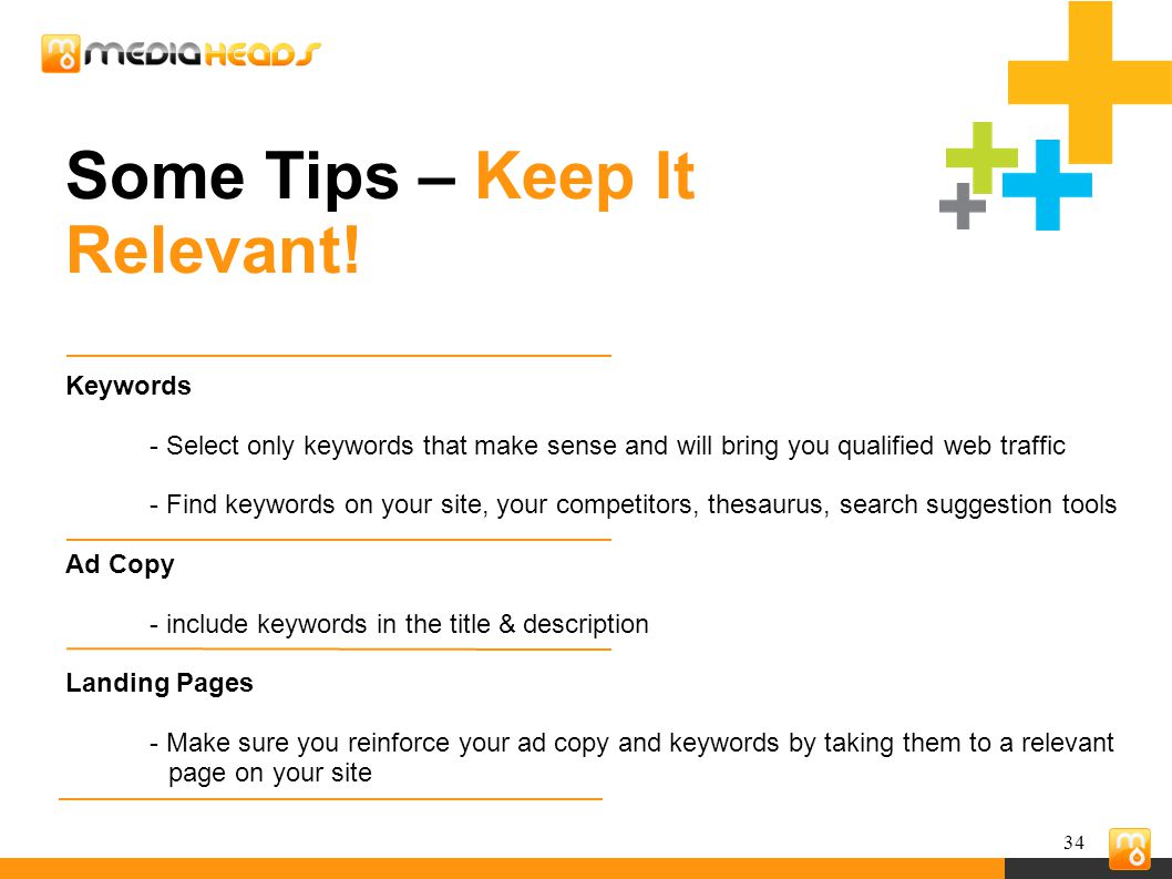 34 Keywords - Select only keywords that make sense and will bring you qualified web traffic - Find keywords on your site, your competitors, thesaurus, search suggestion tools Ad Copy - include keywords in the title & description Landing Pages - Make sure you reinforce your ad copy and keywords by taking them to a relevant page on your site Some Tips – Keep It Relevant!