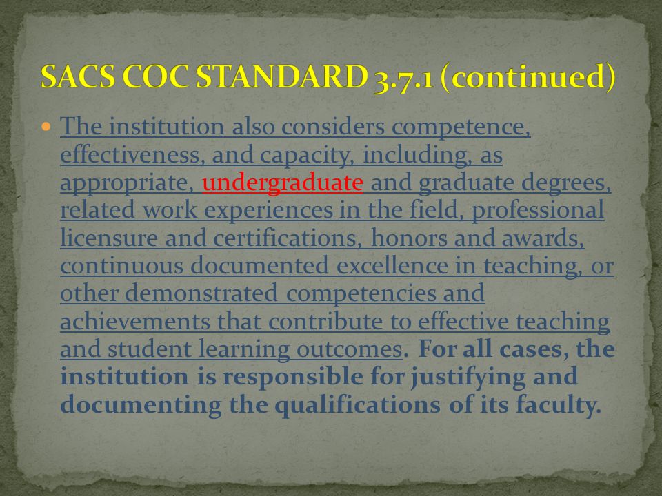 The institution also considers competence, effectiveness, and capacity, including, as appropriate, undergraduate and graduate degrees, related work experiences in the field, professional licensure and certifications, honors and awards, continuous documented excellence in teaching, or other demonstrated competencies and achievements that contribute to effective teaching and student learning outcomes.