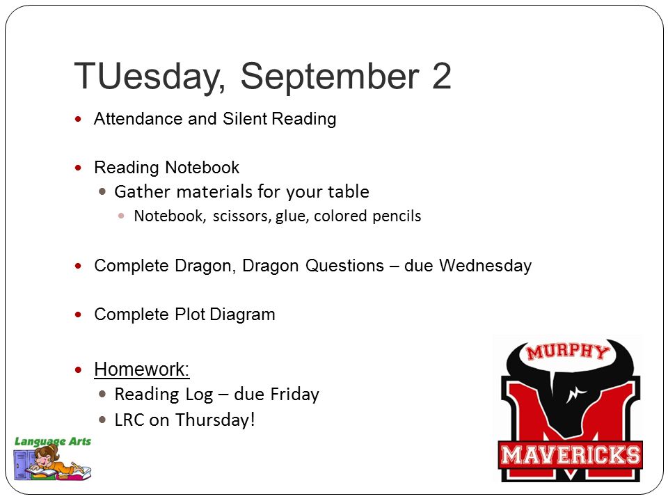 TUesday, September 2 Attendance and Silent Reading Reading Notebook Gather materials for your table Notebook, scissors, glue, colored pencils Complete Dragon, Dragon Questions – due Wednesday Complete Plot Diagram Homework: Reading Log – due Friday LRC on Thursday!