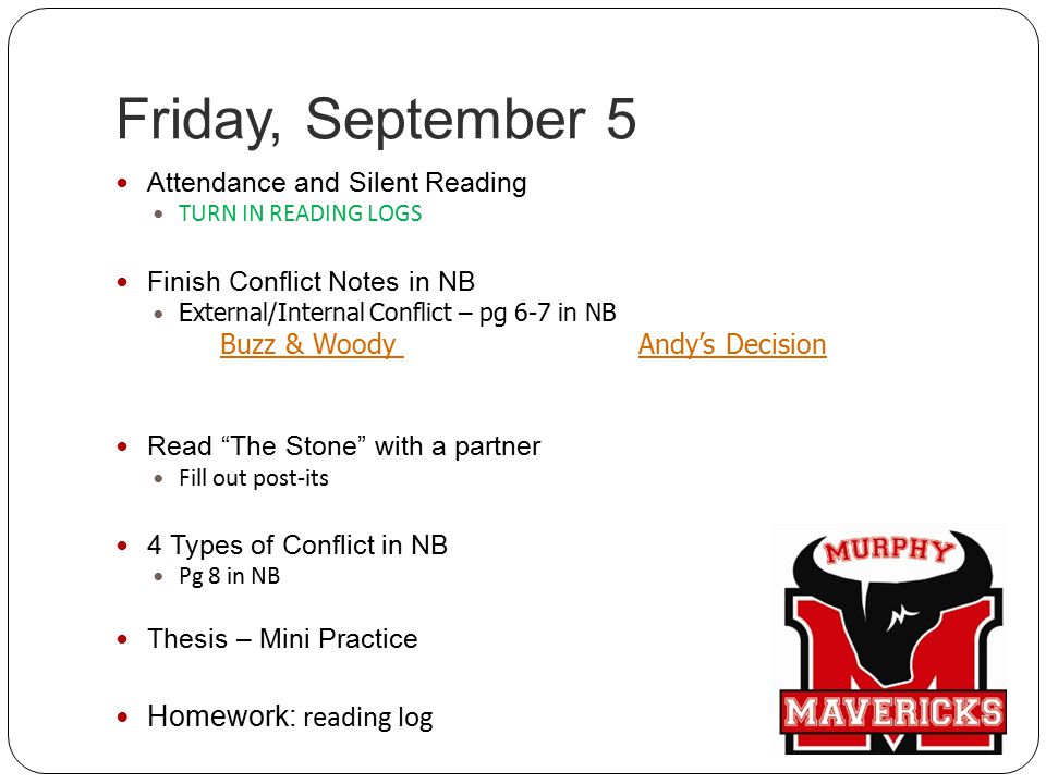 Friday, September 5 Attendance and Silent Reading TURN IN READING LOGS Finish Conflict Notes in NB External/Internal Conflict – pg 6-7 in NB Buzz & Woody Andy’s Decision Read The Stone with a partner Fill out post-its 4 Types of Conflict in NB Pg 8 in NB Thesis – Mini Practice Homework: reading log