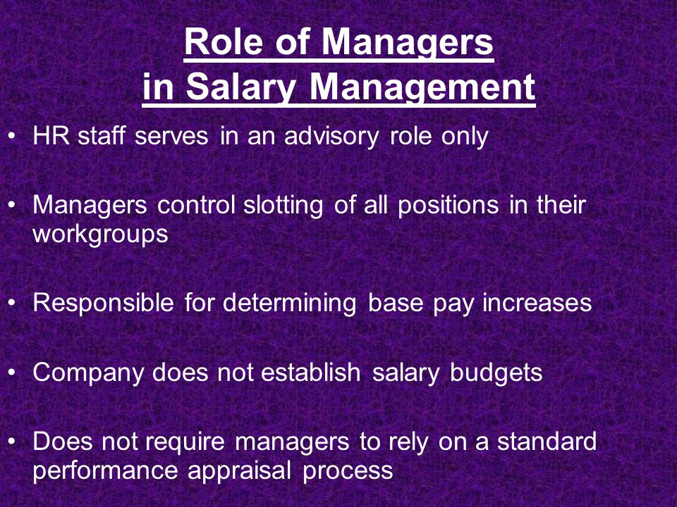 Role of Managers in Salary Management HR staff serves in an advisory role only Managers control slotting of all positions in their workgroups Responsible for determining base pay increases Company does not establish salary budgets Does not require managers to rely on a standard performance appraisal process