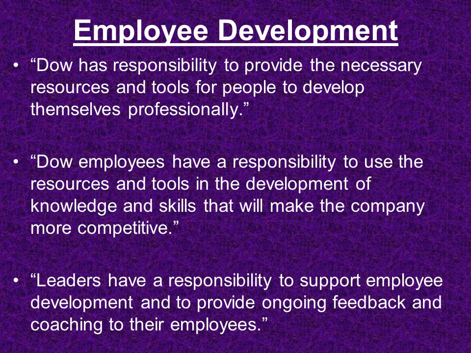 Employee Development Dow has responsibility to provide the necessary resources and tools for people to develop themselves professionally. Dow employees have a responsibility to use the resources and tools in the development of knowledge and skills that will make the company more competitive. Leaders have a responsibility to support employee development and to provide ongoing feedback and coaching to their employees.