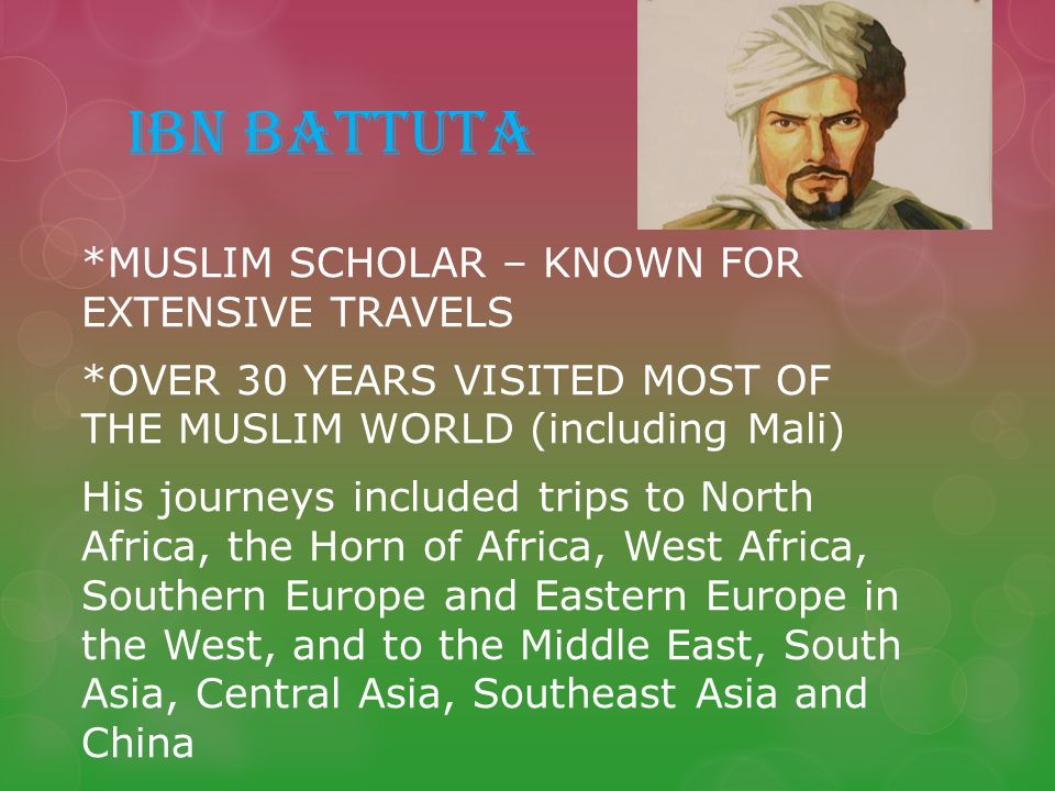 IBN BATTUTA *MUSLIM SCHOLAR – KNOWN FOR EXTENSIVE TRAVELS *OVER 30 YEARS VISITED MOST OF THE MUSLIM WORLD (including Mali) His journeys included trips to North Africa, the Horn of Africa, West Africa, Southern Europe and Eastern Europe in the West, and to the Middle East, South Asia, Central Asia, Southeast Asia and China