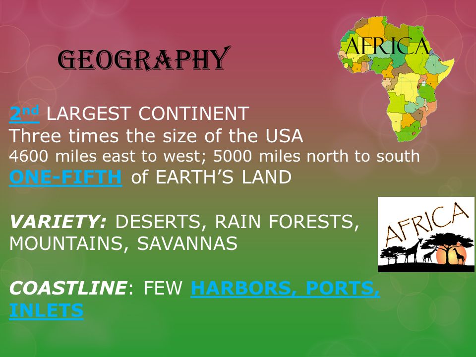 GEOGRAPHY 2 nd LARGEST CONTINENT Three times the size of the USA 4600 miles east to west; 5000 miles north to south ONE-FIFTH of EARTH’S LAND VARIETY: DESERTS, RAIN FORESTS, MOUNTAINS, SAVANNAS COASTLINE: FEW HARBORS, PORTS, INLETS
