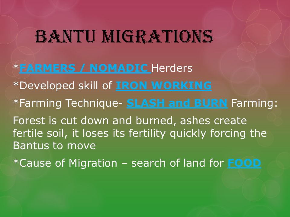 BANTU MIGRATIONS *FARMERS / NOMADIC Herders *Developed skill of IRON WORKING *Farming Technique- SLASH and BURN Farming: Forest is cut down and burned, ashes create fertile soil, it loses its fertility quickly forcing the Bantus to move *Cause of Migration – search of land for FOOD