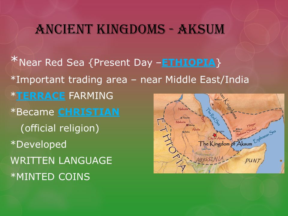 ANCIENT KINGDOMS - AKSUM * Near Red Sea {Present Day –ETHIOPIA} *Important trading area – near Middle East/India *TERRACE FARMING *Became CHRISTIAN (official religion) *Developed WRITTEN LANGUAGE *MINTED COINS