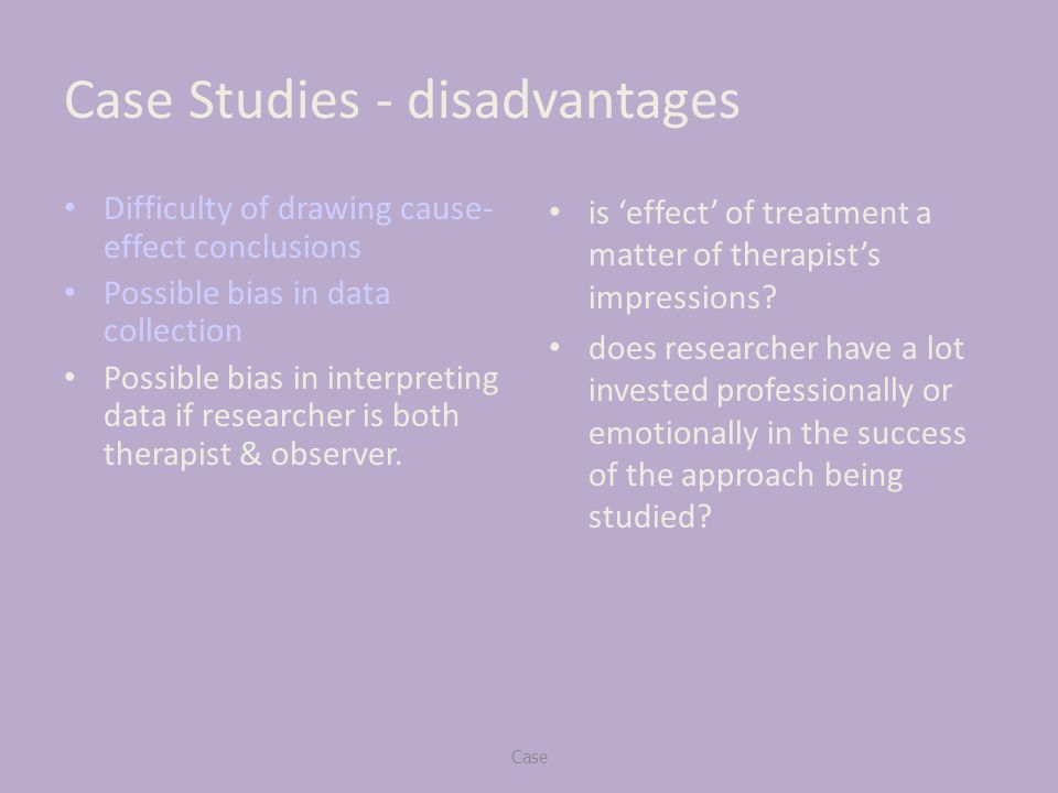 Case Studies - disadvantages Difficulty of drawing cause- effect conclusions Possible bias in data collection Possible bias in interpreting data if researcher is both therapist & observer.