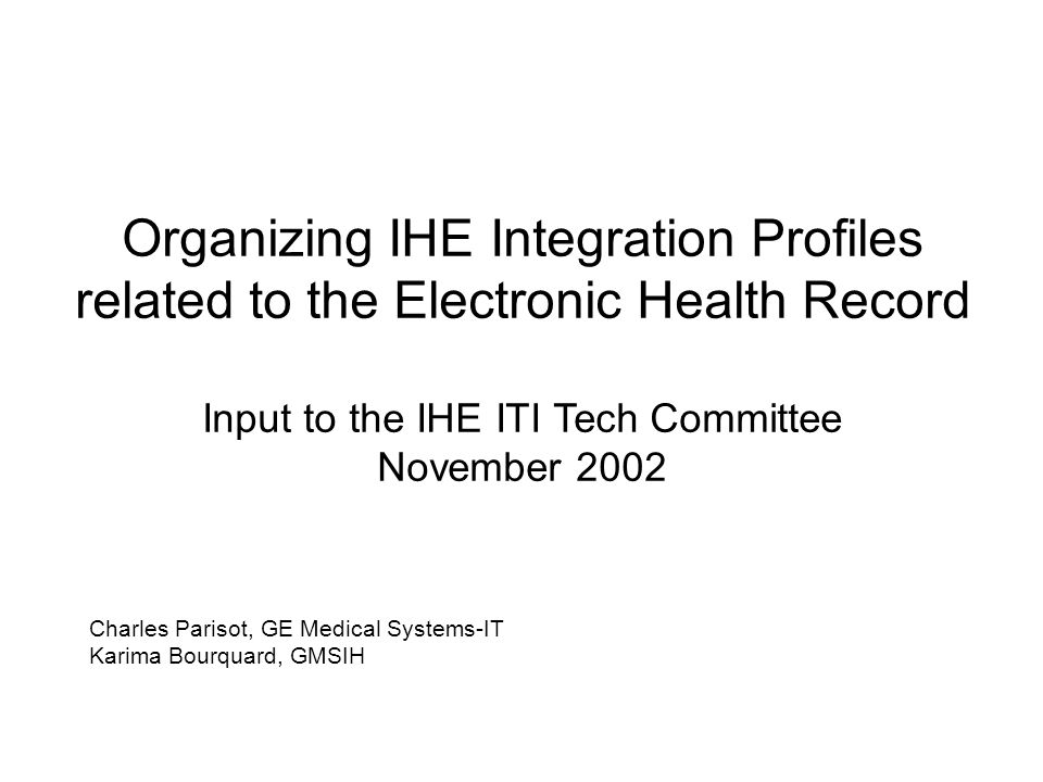 Organizing IHE Integration Profiles related to the Electronic Health Record Input to the IHE ITI Tech Committee November 2002 Charles Parisot, GE Medical Systems-IT Karima Bourquard, GMSIH