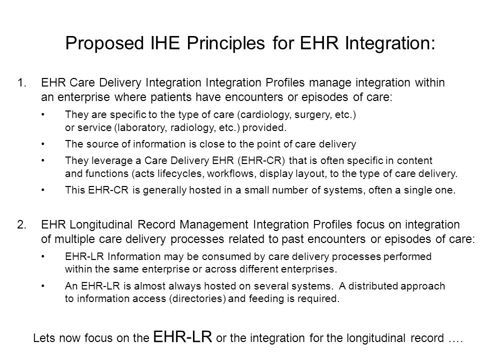 Proposed IHE Principles for EHR Integration: 1.EHR Care Delivery Integration Integration Profiles manage integration within an enterprise where patients have encounters or episodes of care: They are specific to the type of care (cardiology, surgery, etc.) or service (laboratory, radiology, etc.) provided.