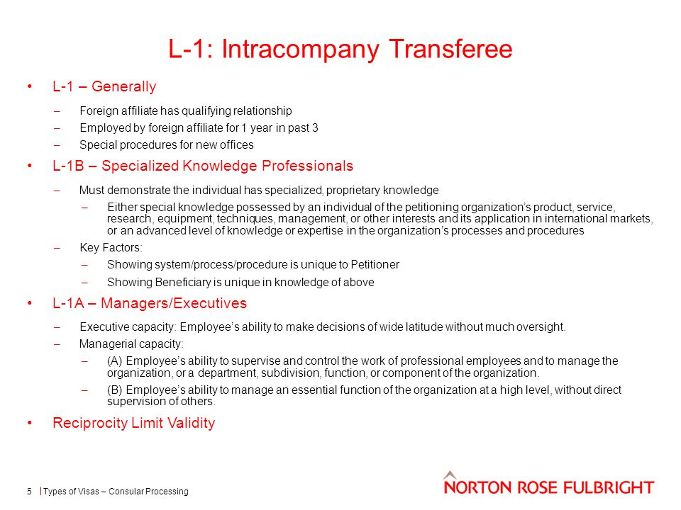 L-1: Intracompany Transferee L-1 – Generally –Foreign affiliate has qualifying relationship –Employed by foreign affiliate for 1 year in past 3 –Special procedures for new offices L-1B – Specialized Knowledge Professionals –Must demonstrate the individual has specialized, proprietary knowledge –Either special knowledge possessed by an individual of the petitioning organization’s product, service, research, equipment, techniques, management, or other interests and its application in international markets, or an advanced level of knowledge or expertise in the organization’s processes and procedures –Key Factors: –Showing system/process/procedure is unique to Petitioner –Showing Beneficiary is unique in knowledge of above L-1A – Managers/Executives –Executive capacity: Employee’s ability to make decisions of wide latitude without much oversight.