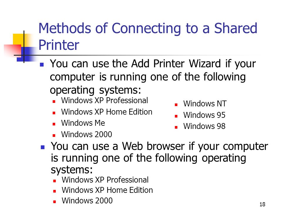 18 Methods of Connecting to a Shared Printer You can use the Add Printer Wizard if your computer is running one of the following operating systems: Windows XP Professional Windows XP Home Edition Windows Me Windows 2000 Windows NT Windows 95 Windows 98 You can use a Web browser if your computer is running one of the following operating systems: Windows XP Professional Windows XP Home Edition Windows 2000