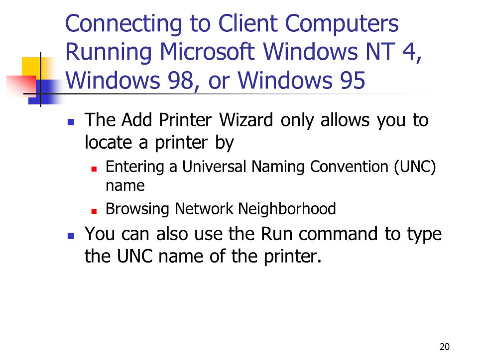 20 Connecting to Client Computers Running Microsoft Windows NT 4, Windows 98, or Windows 95 The Add Printer Wizard only allows you to locate a printer by Entering a Universal Naming Convention (UNC) name Browsing Network Neighborhood You can also use the Run command to type the UNC name of the printer.