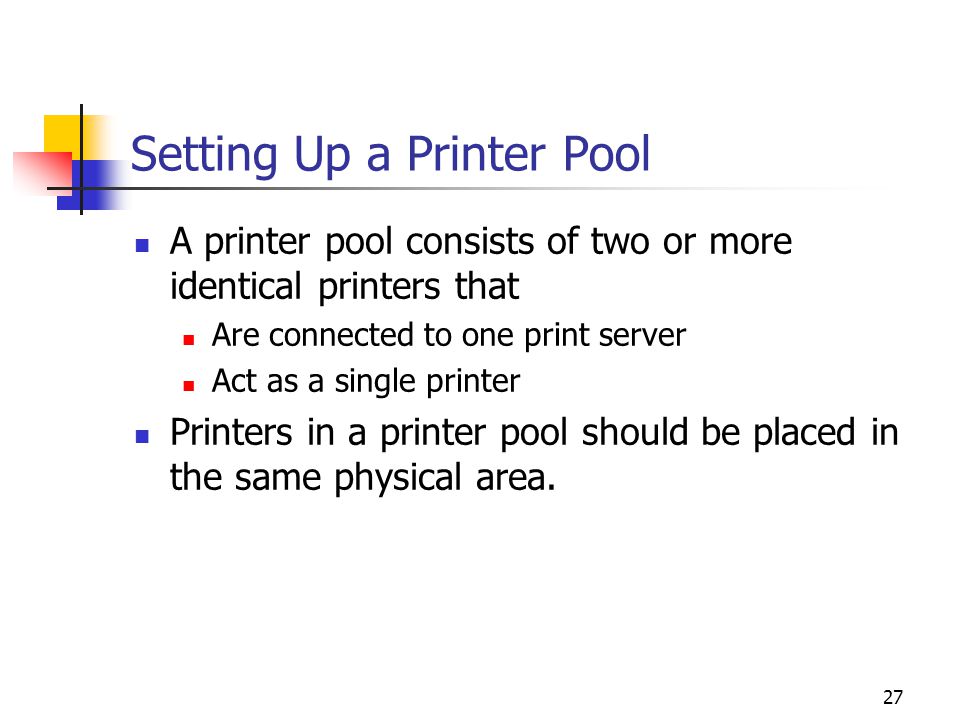 27 Setting Up a Printer Pool A printer pool consists of two or more identical printers that Are connected to one print server Act as a single printer Printers in a printer pool should be placed in the same physical area.