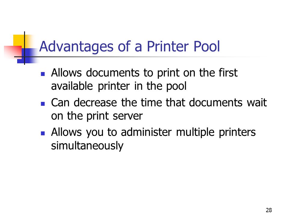 28 Advantages of a Printer Pool Allows documents to print on the first available printer in the pool Can decrease the time that documents wait on the print server Allows you to administer multiple printers simultaneously
