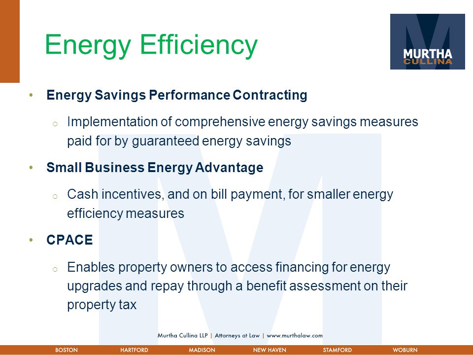 Energy Efficiency Energy Savings Performance Contracting  Implementation of comprehensive energy savings measures paid for by guaranteed energy savings Small Business Energy Advantage  Cash incentives, and on bill payment, for smaller energy efficiency measures CPACE  Enables property owners to access financing for energy upgrades and repay through a benefit assessment on their property tax
