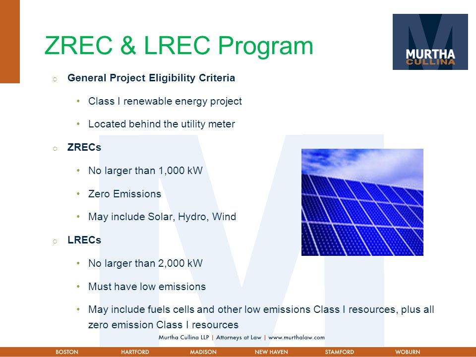 ZREC & LREC Program  General Project Eligibility Criteria Class I renewable energy project Located behind the utility meter  ZRECs No larger than 1,000 kW Zero Emissions May include Solar, Hydro, Wind  LRECs No larger than 2,000 kW Must have low emissions May include fuels cells and other low emissions Class I resources, plus all zero emission Class I resources