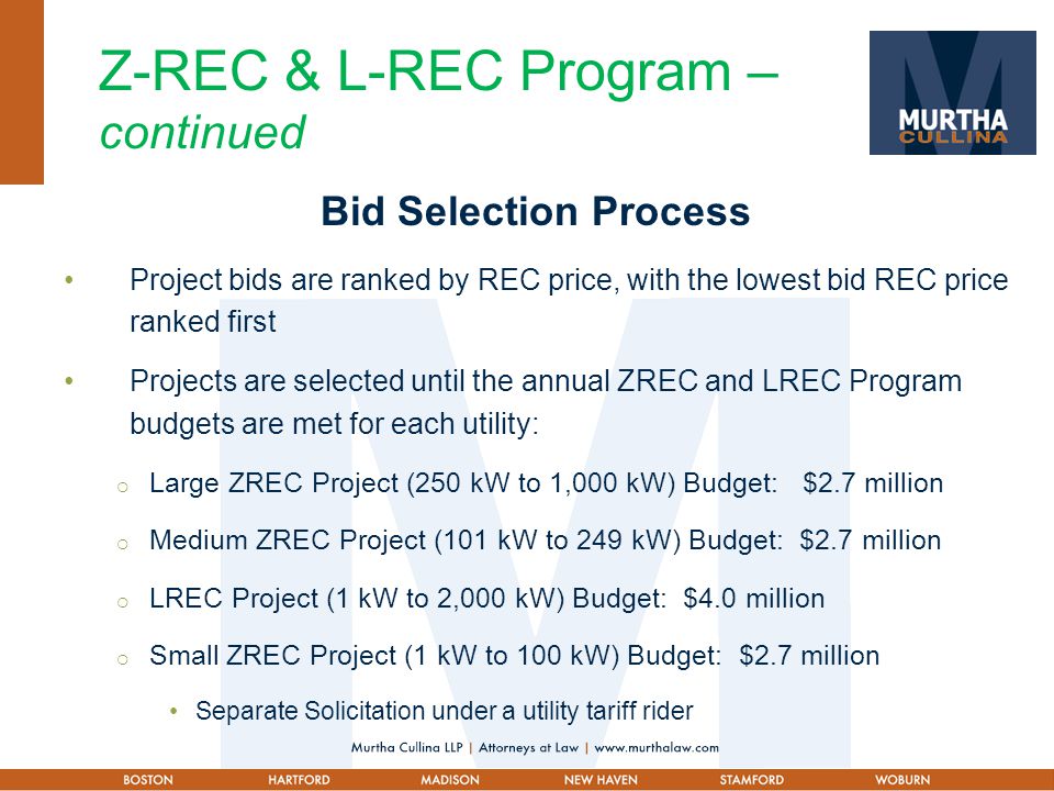 Z-REC & L-REC Program – continued Bid Selection Process Project bids are ranked by REC price, with the lowest bid REC price ranked first Projects are selected until the annual ZREC and LREC Program budgets are met for each utility:  Large ZREC Project (250 kW to 1,000 kW) Budget: $2.7 million  Medium ZREC Project (101 kW to 249 kW) Budget: $2.7 million  LREC Project (1 kW to 2,000 kW) Budget: $4.0 million  Small ZREC Project (1 kW to 100 kW) Budget: $2.7 million Separate Solicitation under a utility tariff rider