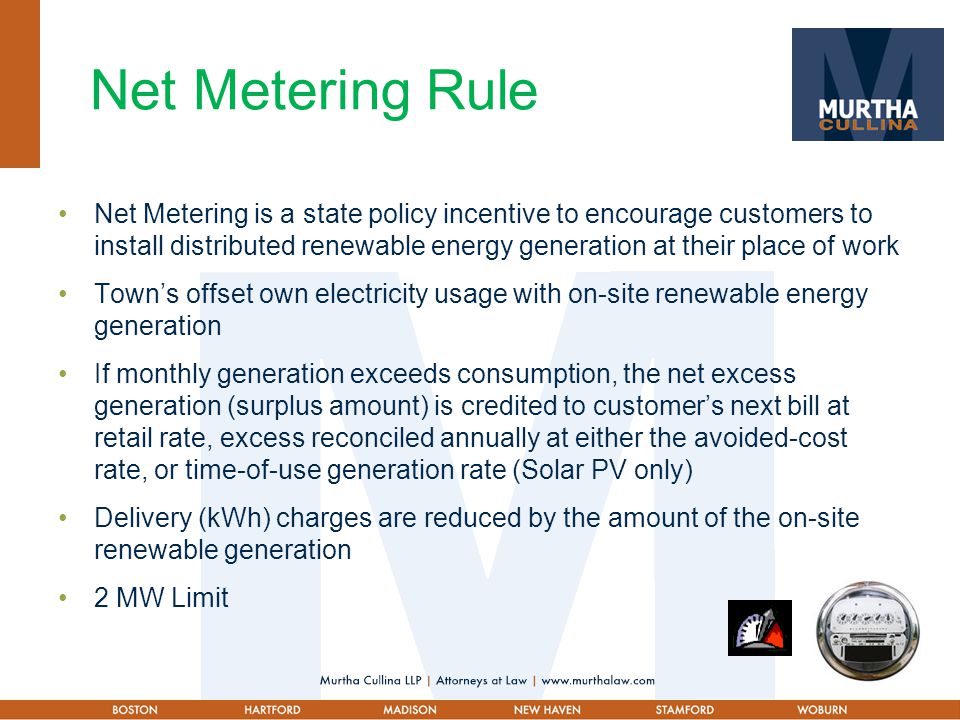 Net Metering Rule Net Metering is a state policy incentive to encourage customers to install distributed renewable energy generation at their place of work Town’s offset own electricity usage with on-site renewable energy generation If monthly generation exceeds consumption, the net excess generation (surplus amount) is credited to customer’s next bill at retail rate, excess reconciled annually at either the avoided-cost rate, or time-of-use generation rate (Solar PV only) Delivery (kWh) charges are reduced by the amount of the on-site renewable generation 2 MW Limit