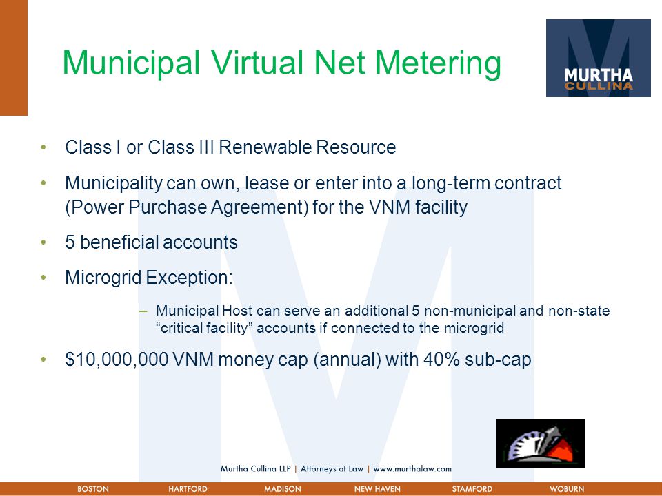 Municipal Virtual Net Metering Class I or Class III Renewable Resource Municipality can own, lease or enter into a long-term contract (Power Purchase Agreement) for the VNM facility 5 beneficial accounts Microgrid Exception: –Municipal Host can serve an additional 5 non-municipal and non-state critical facility accounts if connected to the microgrid $10,000,000 VNM money cap (annual) with 40% sub-cap