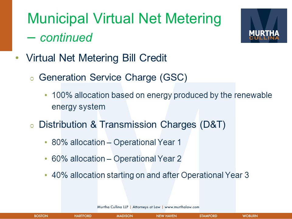 Municipal Virtual Net Metering – continued Virtual Net Metering Bill Credit  Generation Service Charge (GSC) 100% allocation based on energy produced by the renewable energy system  Distribution & Transmission Charges (D&T) 80% allocation – Operational Year 1 60% allocation – Operational Year 2 40% allocation starting on and after Operational Year 3