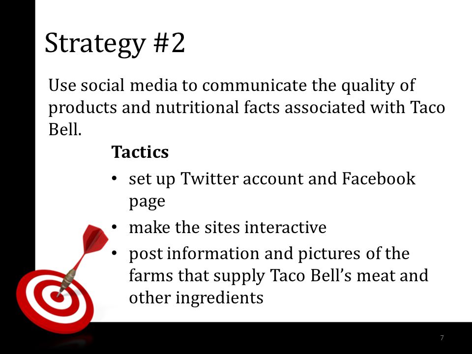 Strategy #2 Tactics set up Twitter account and Facebook page make the sites interactive post information and pictures of the farms that supply Taco Bell’s meat and other ingredients Use social media to communicate the quality of products and nutritional facts associated with Taco Bell.