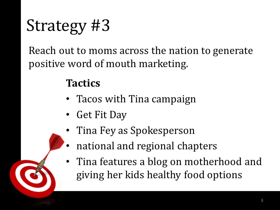 Strategy #3 Tactics Tacos with Tina campaign Get Fit Day Tina Fey as Spokesperson national and regional chapters Tina features a blog on motherhood and giving her kids healthy food options Reach out to moms across the nation to generate positive word of mouth marketing.