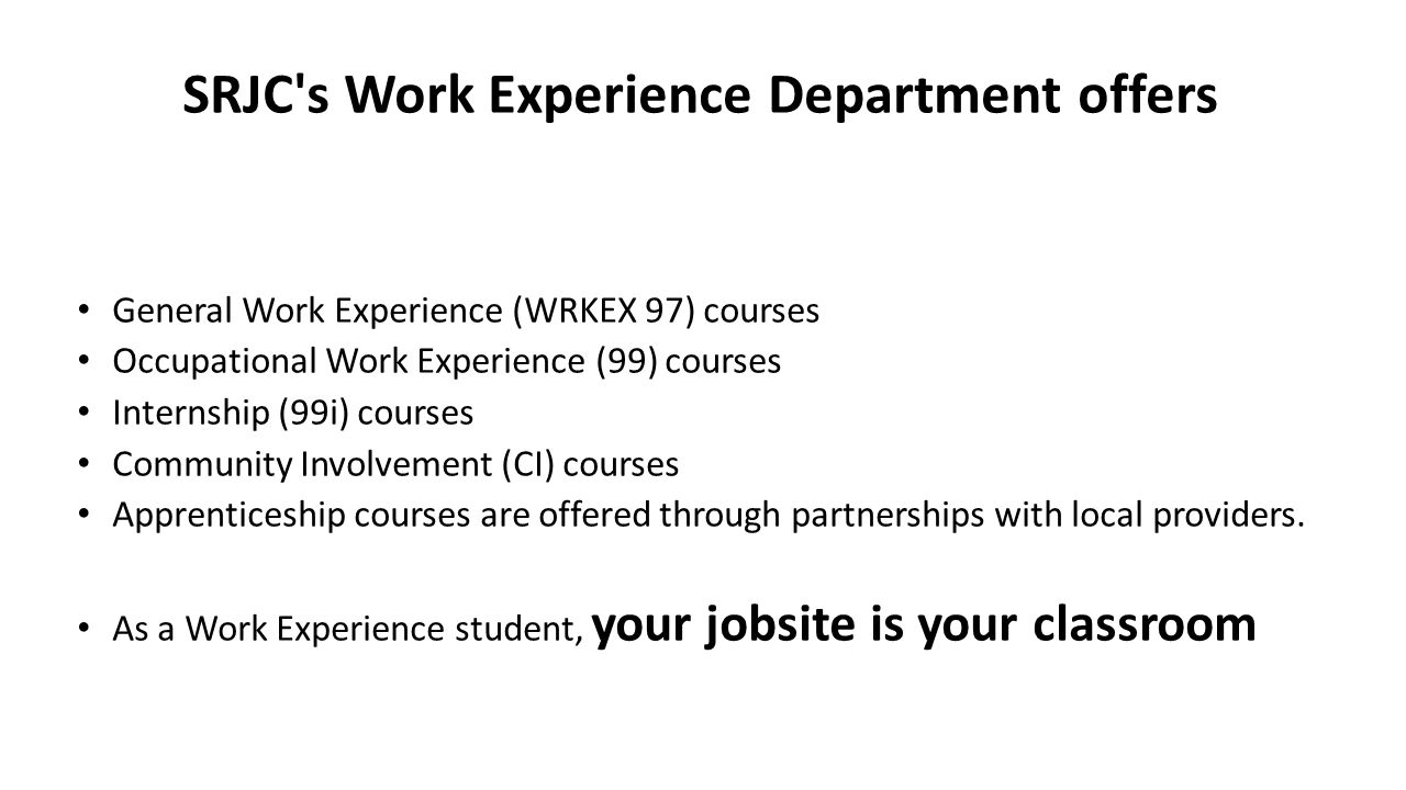 SRJC s Work Experience Department offers General Work Experience (WRKEX 97) courses Occupational Work Experience (99) courses Internship (99i) courses Community Involvement (CI) courses Apprenticeship courses are offered through partnerships with local providers.