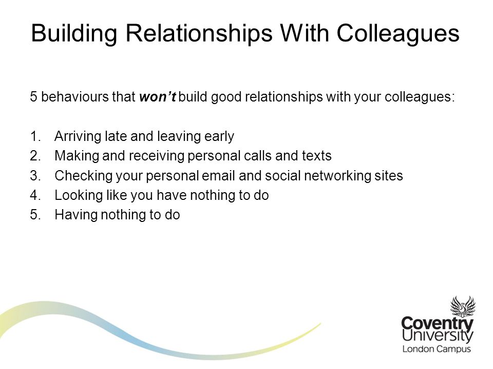 5 behaviours that won’t build good relationships with your colleagues: 1.Arriving late and leaving early 2.Making and receiving personal calls and texts 3.Checking your personal  and social networking sites 4.Looking like you have nothing to do 5.Having nothing to do Building Relationships With Colleagues