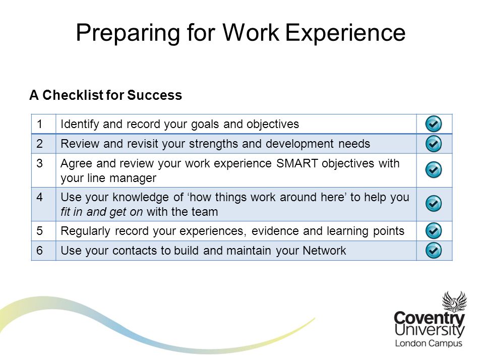 A Checklist for Success Preparing for Work Experience 1Identify and record your goals and objectives 2Review and revisit your strengths and development needs 3Agree and review your work experience SMART objectives with your line manager 4Use your knowledge of ‘how things work around here’ to help you fit in and get on with the team 5Regularly record your experiences, evidence and learning points 6Use your contacts to build and maintain your Network
