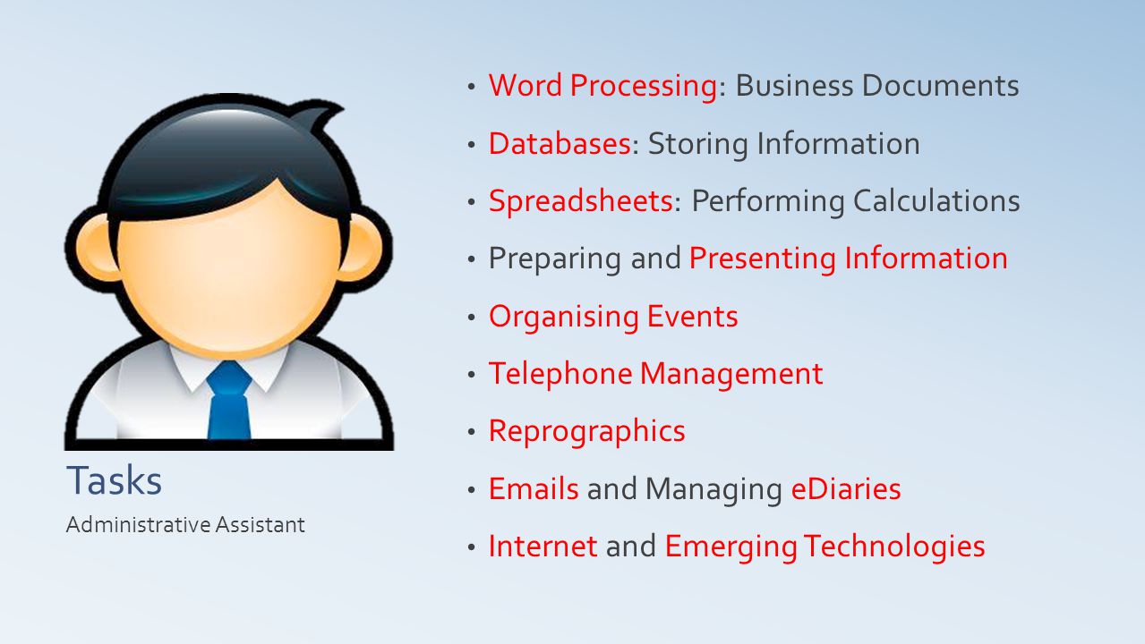 Tasks Word Processing: Business Documents Databases: Storing Information Spreadsheets: Performing Calculations Preparing and Presenting Information Organising Events Telephone Management Reprographics  s and Managing eDiaries Internet and Emerging Technologies Administrative Assistant