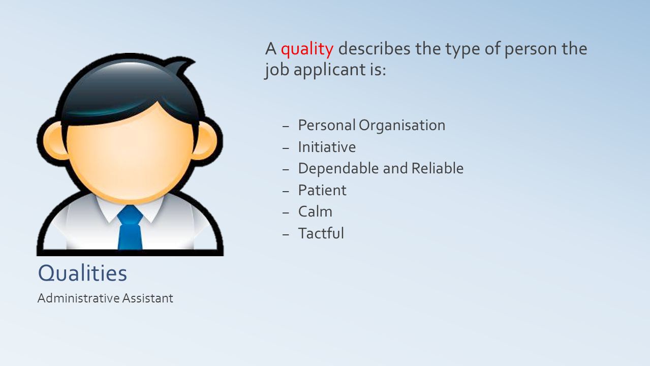 Qualities A quality describes the type of person the job applicant is: – Personal Organisation – Initiative – Dependable and Reliable – Patient – Calm – Tactful Administrative Assistant