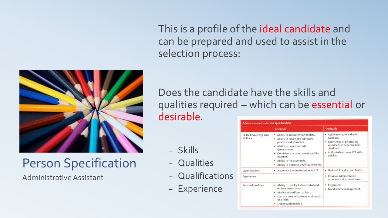 Person Specification This is a profile of the ideal candidate and can be prepared and used to assist in the selection process: Does the candidate have the skills and qualities required – which can be essential or desirable.