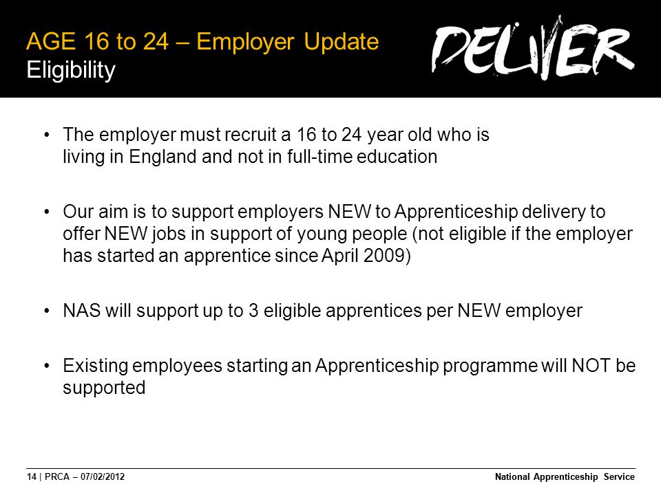 14 | PRCA – 07/02/2012National Apprenticeship Service AGE 16 to 24 – Employer Update Eligibility National Apprenticeship Service The employer must recruit a 16 to 24 year old who is living in England and not in full-time education Our aim is to support employers NEW to Apprenticeship delivery to offer NEW jobs in support of young people (not eligible if the employer has started an apprentice since April 2009) NAS will support up to 3 eligible apprentices per NEW employer Existing employees starting an Apprenticeship programme will NOT be supported