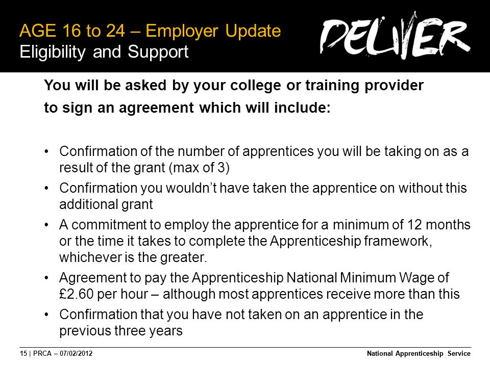 15 | PRCA – 07/02/2012National Apprenticeship Service AGE 16 to 24 – Employer Update Eligibility and Support National Apprenticeship Service You will be asked by your college or training provider to sign an agreement which will include: Confirmation of the number of apprentices you will be taking on as a result of the grant (max of 3) Confirmation you wouldn’t have taken the apprentice on without this additional grant A commitment to employ the apprentice for a minimum of 12 months or the time it takes to complete the Apprenticeship framework, whichever is the greater.