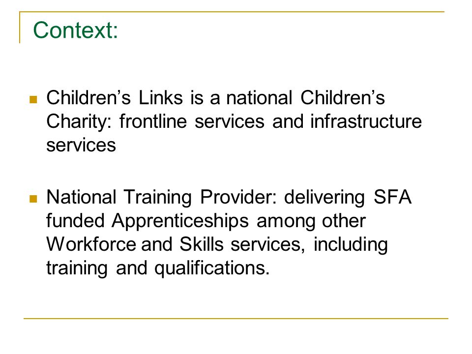 Context: Children’s Links is a national Children’s Charity: frontline services and infrastructure services National Training Provider: delivering SFA funded Apprenticeships among other Workforce and Skills services, including training and qualifications.