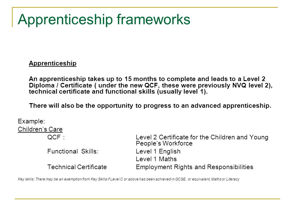 Apprenticeship frameworks Apprenticeship An apprenticeship takes up to 15 months to complete and leads to a Level 2 Diploma / Certificate ( under the new QCF, these were previously NVQ level 2), technical certificate and functional skills (usually level 1).