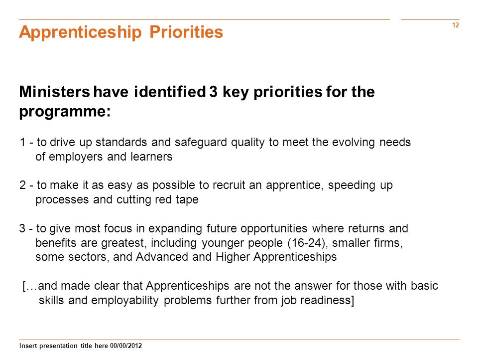 12 Insert presentation title here 00/00/2012 Apprenticeship Priorities Ministers have identified 3 key priorities for the programme: 1 - to drive up standards and safeguard quality to meet the evolving needs of employers and learners 2 - to make it as easy as possible to recruit an apprentice, speeding up processes and cutting red tape 3 - to give most focus in expanding future opportunities where returns and benefits are greatest, including younger people (16-24), smaller firms, some sectors, and Advanced and Higher Apprenticeships […and made clear that Apprenticeships are not the answer for those with basic skills and employability problems further from job readiness]