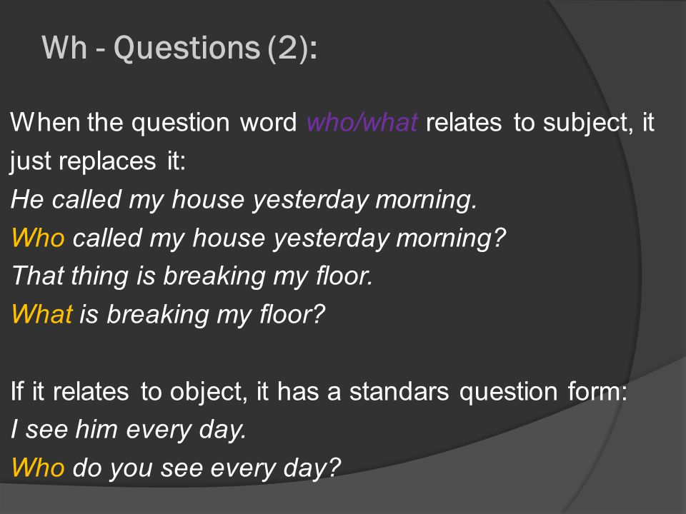 Wh - Questions (2): When the question word who/what relates to subject, it just replaces it: He called my house yesterday morning.
