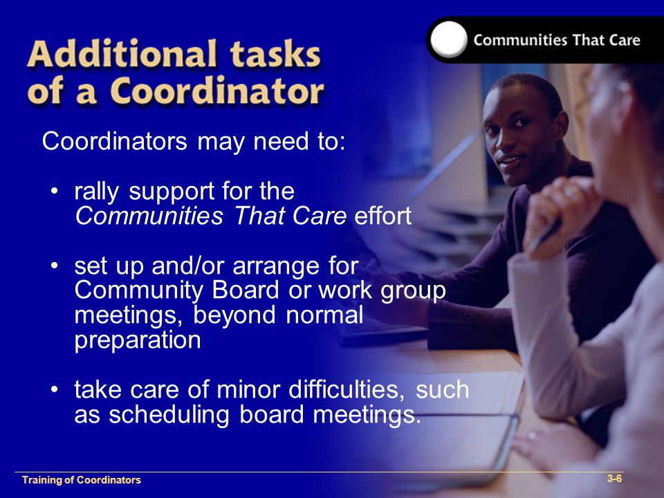 1-2 Training of Process Facilitators Coordinators may need to: rally support for the Communities That Care effort set up and/or arrange for Community Board or work group meetings, beyond normal preparation take care of minor difficulties, such as scheduling board meetings.