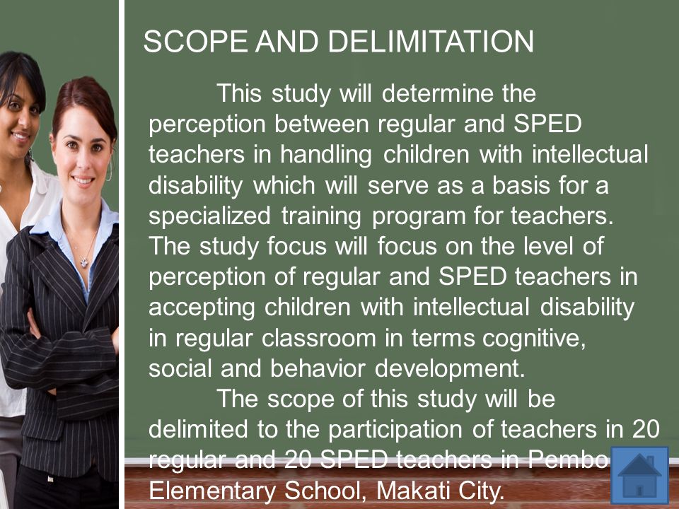 SCOPE AND DELIMITATION This study will determine the perception between regular and SPED teachers in handling children with intellectual disability which will serve as a basis for a specialized training program for teachers.
