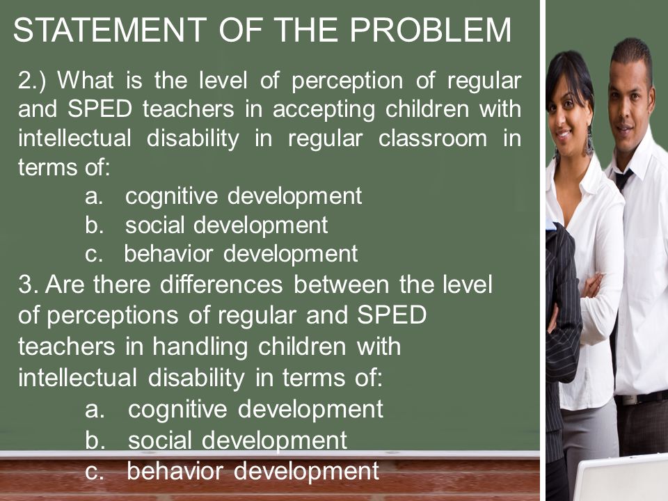 STATEMENT OF THE PROBLEM 2.) What is the level of perception of regular and SPED teachers in accepting children with intellectual disability in regular classroom in terms of: a.