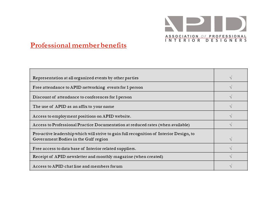 Professional member benefits Representation at all organized events by other parties√ Free attendance to APID networking events for 1 person√ Discount of attendance to conferences for 1 person√ The use of APID as an affix to your name√ Access to employment positions on APID website.√ Access to Professional Practice Documentation at reduced rates (when available)√ Pro-active leadership which will strive to gain full recognition of Interior Design, to Government Bodies in the Gulf region√ Free access to data base of Interior related suppliers.√ Receipt of APID newsletter and monthly magazine (when created)√ Access to APID chat line and members forum√