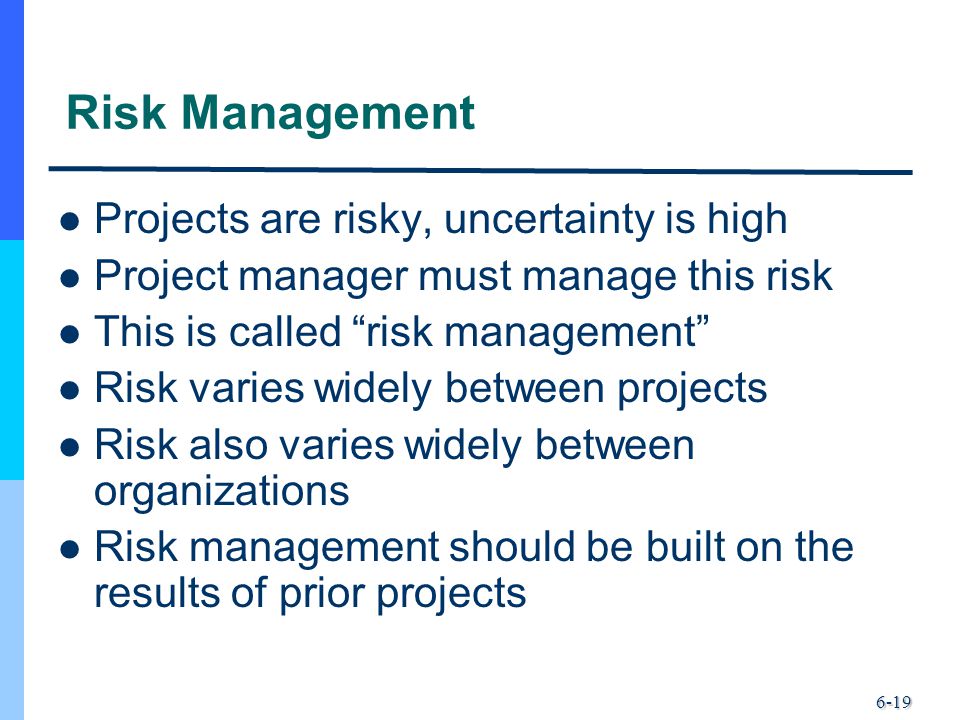 6-19 Risk Management Projects are risky, uncertainty is high Project manager must manage this risk This is called risk management Risk varies widely between projects Risk also varies widely between organizations Risk management should be built on the results of prior projects