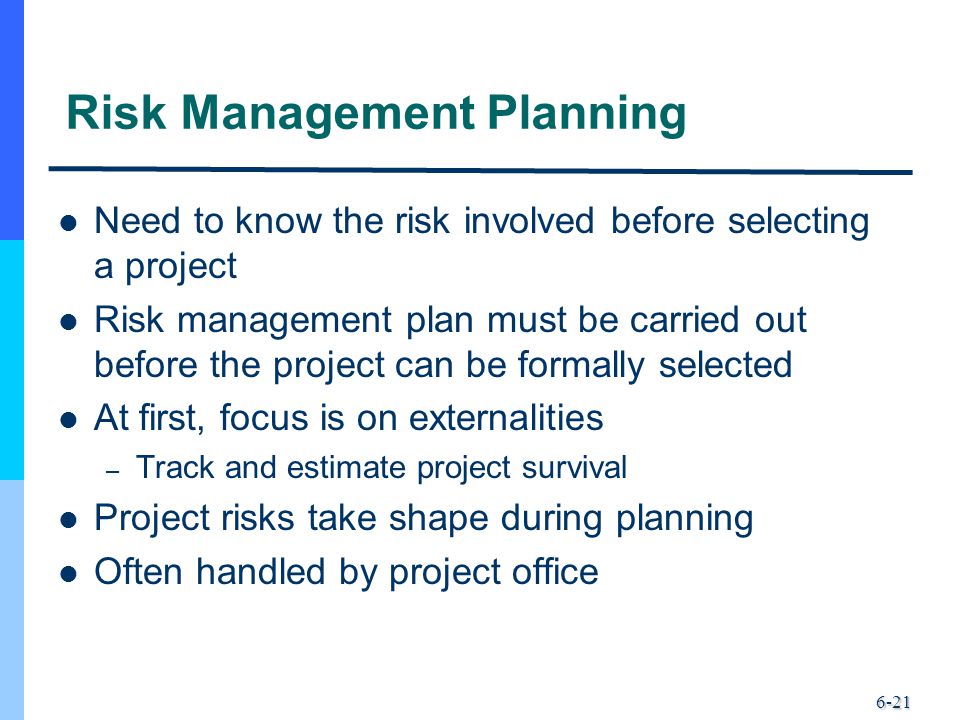 6-21 Risk Management Planning Need to know the risk involved before selecting a project Risk management plan must be carried out before the project can be formally selected At first, focus is on externalities – Track and estimate project survival Project risks take shape during planning Often handled by project office