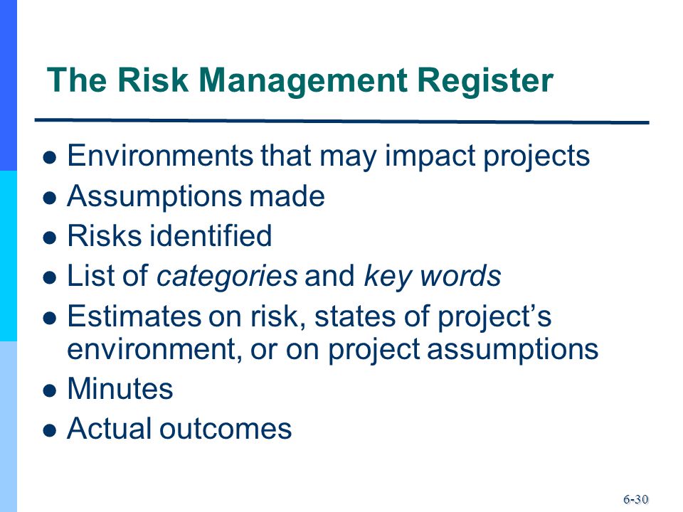 6-30 The Risk Management Register Environments that may impact projects Assumptions made Risks identified List of categories and key words Estimates on risk, states of project’s environment, or on project assumptions Minutes Actual outcomes