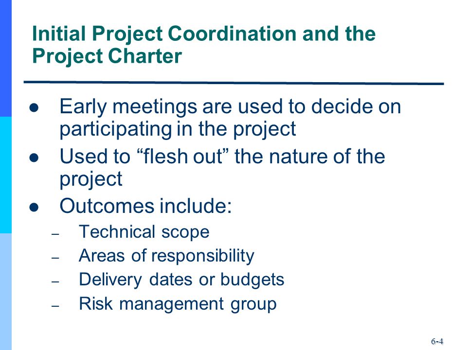 6-4 Initial Project Coordination and the Project Charter Early meetings are used to decide on participating in the project Used to flesh out the nature of the project Outcomes include: – Technical scope – Areas of responsibility – Delivery dates or budgets – Risk management group