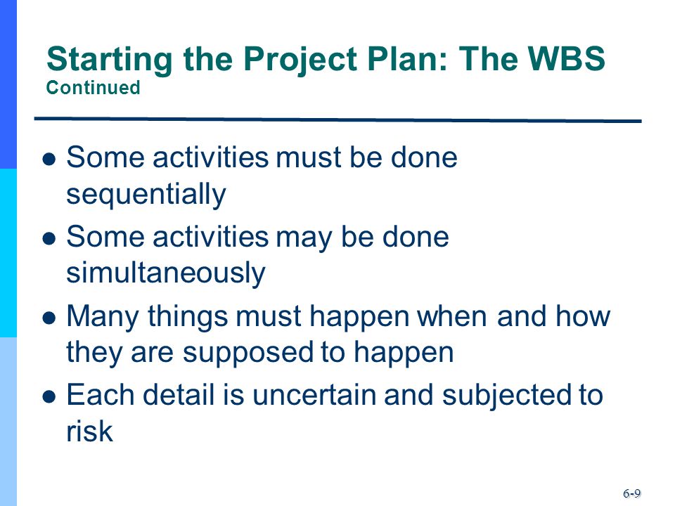 6-9 Starting the Project Plan: The WBS Continued Some activities must be done sequentially Some activities may be done simultaneously Many things must happen when and how they are supposed to happen Each detail is uncertain and subjected to risk